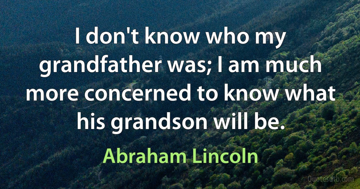 I don't know who my grandfather was; I am much more concerned to know what his grandson will be. (Abraham Lincoln)