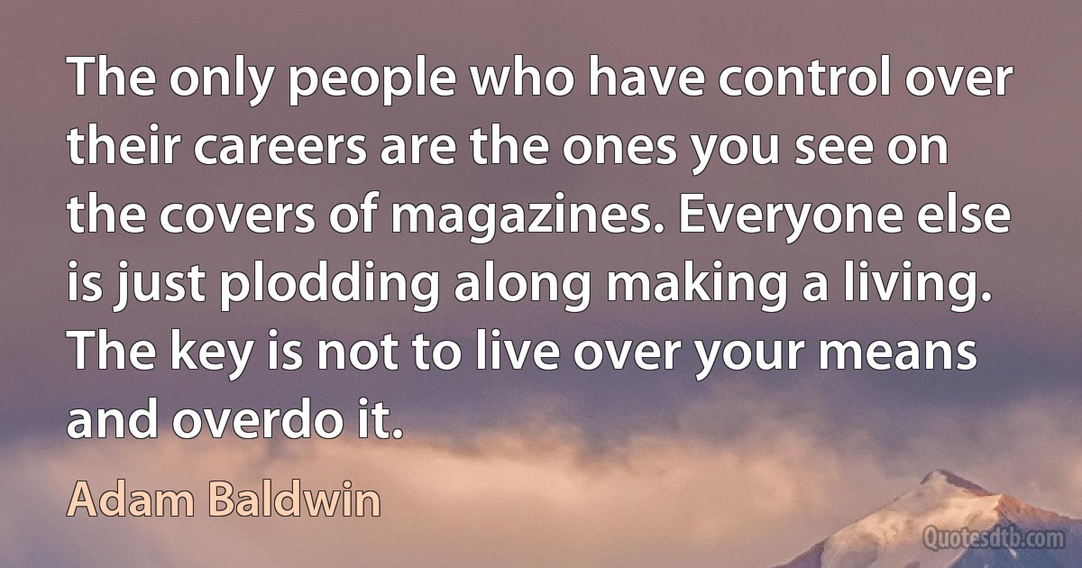 The only people who have control over their careers are the ones you see on the covers of magazines. Everyone else is just plodding along making a living. The key is not to live over your means and overdo it. (Adam Baldwin)