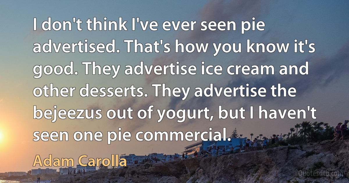 I don't think I've ever seen pie advertised. That's how you know it's good. They advertise ice cream and other desserts. They advertise the bejeezus out of yogurt, but I haven't seen one pie commercial. (Adam Carolla)