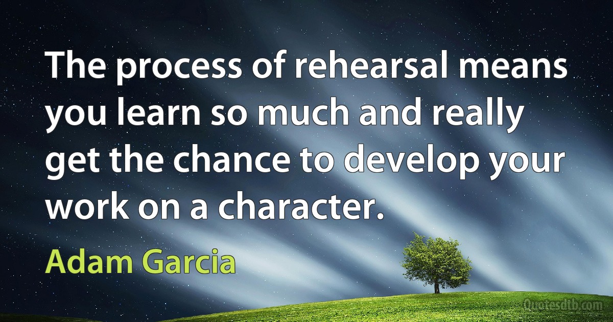 The process of rehearsal means you learn so much and really get the chance to develop your work on a character. (Adam Garcia)