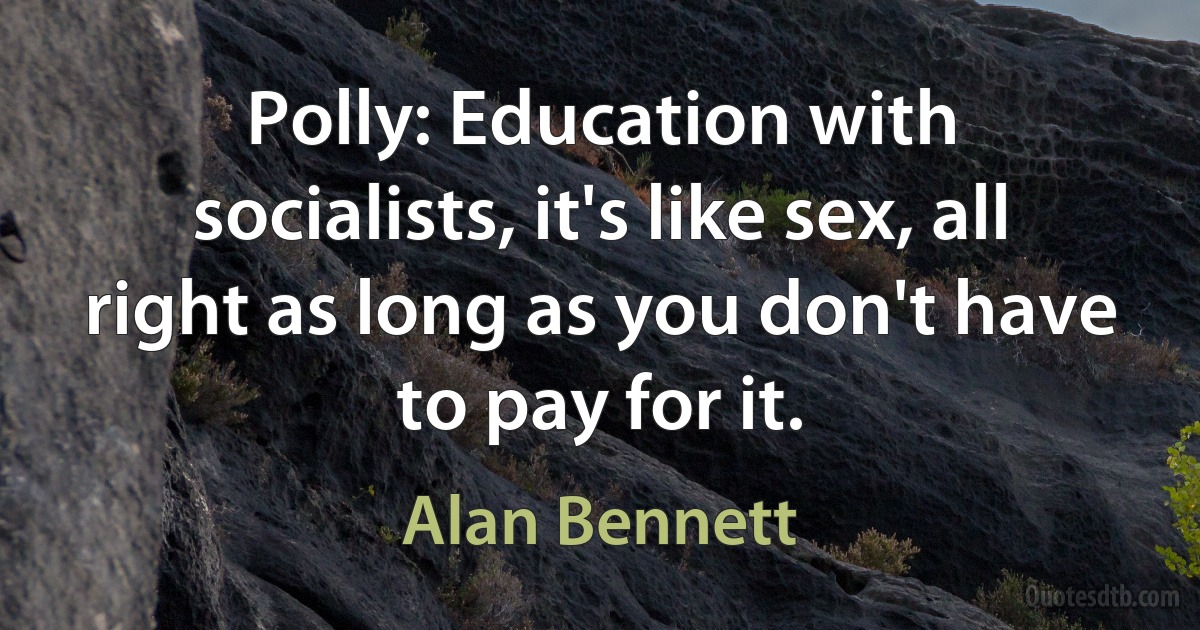 Polly: Education with socialists, it's like sex, all right as long as you don't have to pay for it. (Alan Bennett)