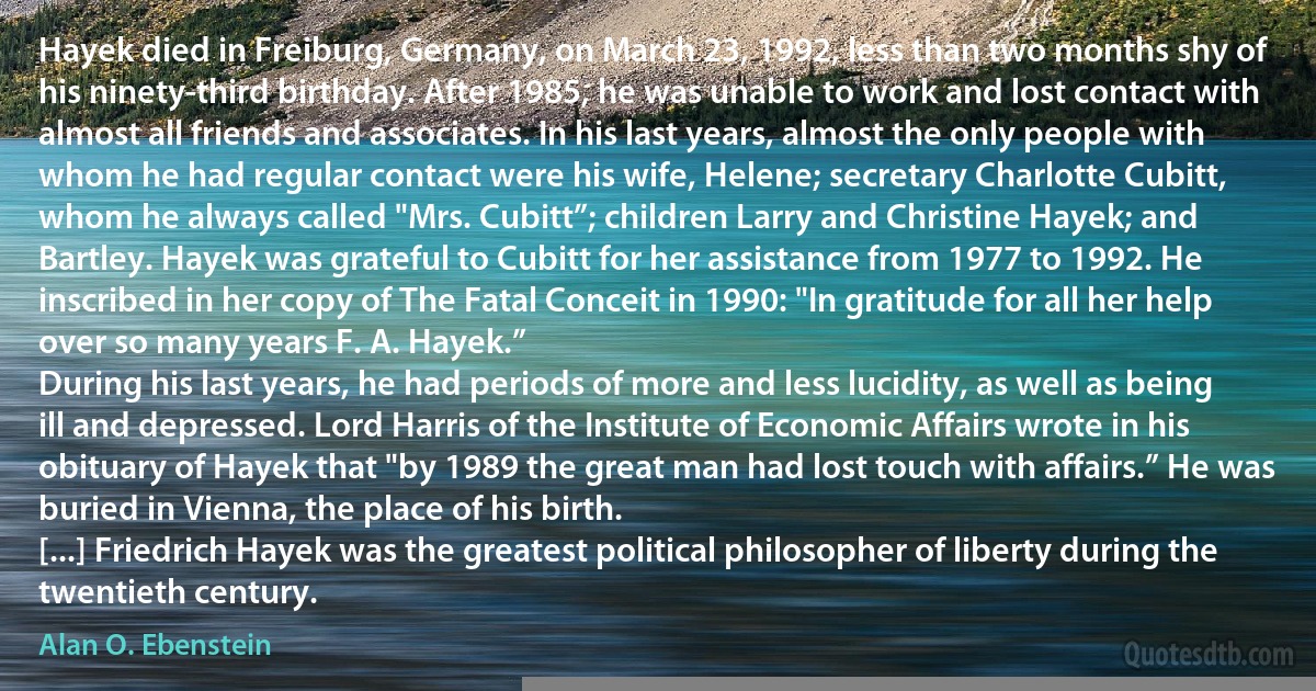 Hayek died in Freiburg, Germany, on March 23, 1992, less than two months shy of his ninety-third birthday. After 1985, he was unable to work and lost contact with almost all friends and associates. In his last years, almost the only people with whom he had regular contact were his wife, Helene; secretary Charlotte Cubitt, whom he always called "Mrs. Cubitt”; children Larry and Christine Hayek; and Bartley. Hayek was grateful to Cubitt for her assistance from 1977 to 1992. He inscribed in her copy of The Fatal Conceit in 1990: "In gratitude for all her help over so many years F. A. Hayek.”
During his last years, he had periods of more and less lucidity, as well as being ill and depressed. Lord Harris of the Institute of Economic Affairs wrote in his obituary of Hayek that "by 1989 the great man had lost touch with affairs.” He was buried in Vienna, the place of his birth.
[...] Friedrich Hayek was the greatest political philosopher of liberty during the twentieth century. (Alan O. Ebenstein)