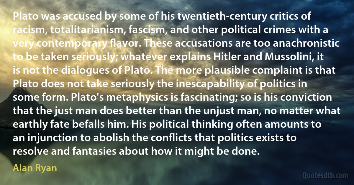 Plato was accused by some of his twentieth-century critics of racism, totalitarianism, fascism, and other political crimes with a very contemporary flavor. These accusations are too anachronistic to be taken seriously; whatever explains Hitler and Mussolini, it is not the dialogues of Plato. The more plausible complaint is that Plato does not take seriously the inescapability of politics in some form. Plato's metaphysics is fascinating; so is his conviction that the just man does better than the unjust man, no matter what earthly fate befalls him. His political thinking often amounts to an injunction to abolish the conflicts that politics exists to resolve and fantasies about how it might be done. (Alan Ryan)