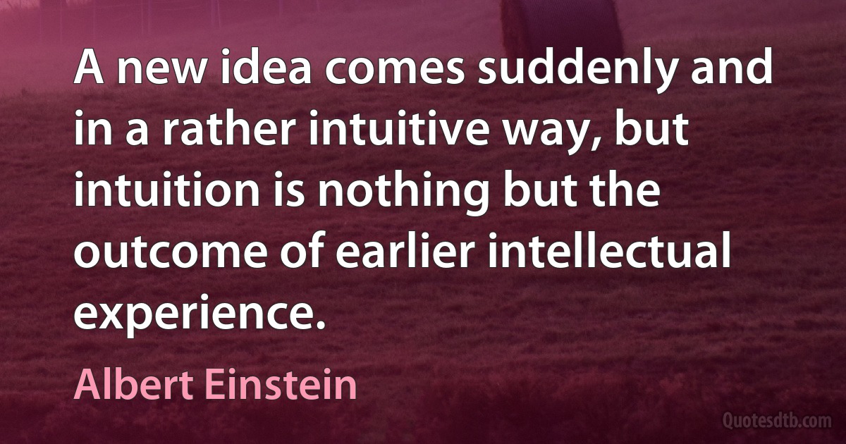 A new idea comes suddenly and in a rather intuitive way, but intuition is nothing but the outcome of earlier intellectual experience. (Albert Einstein)