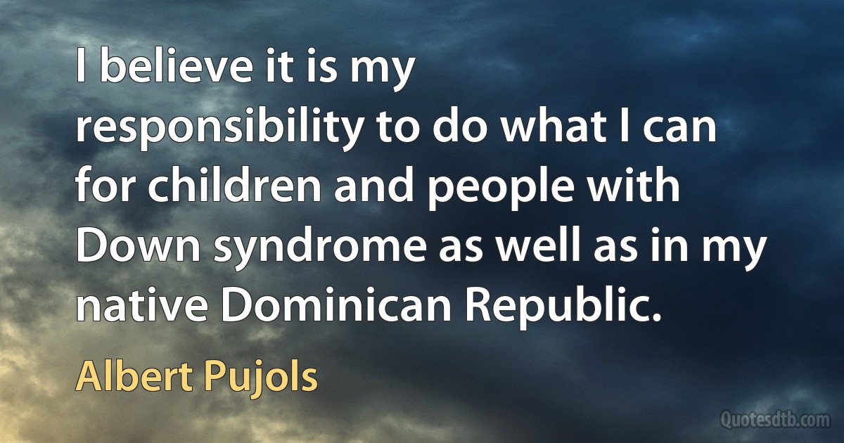 I believe it is my responsibility to do what I can for children and people with Down syndrome as well as in my native Dominican Republic. (Albert Pujols)