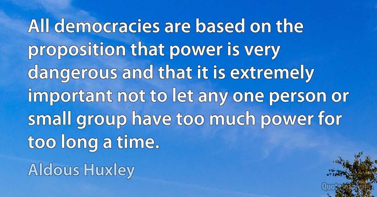 All democracies are based on the proposition that power is very dangerous and that it is extremely important not to let any one person or small group have too much power for too long a time. (Aldous Huxley)