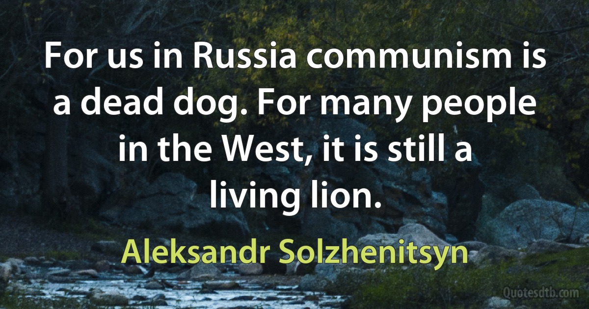 For us in Russia communism is a dead dog. For many people in the West, it is still a living lion. (Aleksandr Solzhenitsyn)