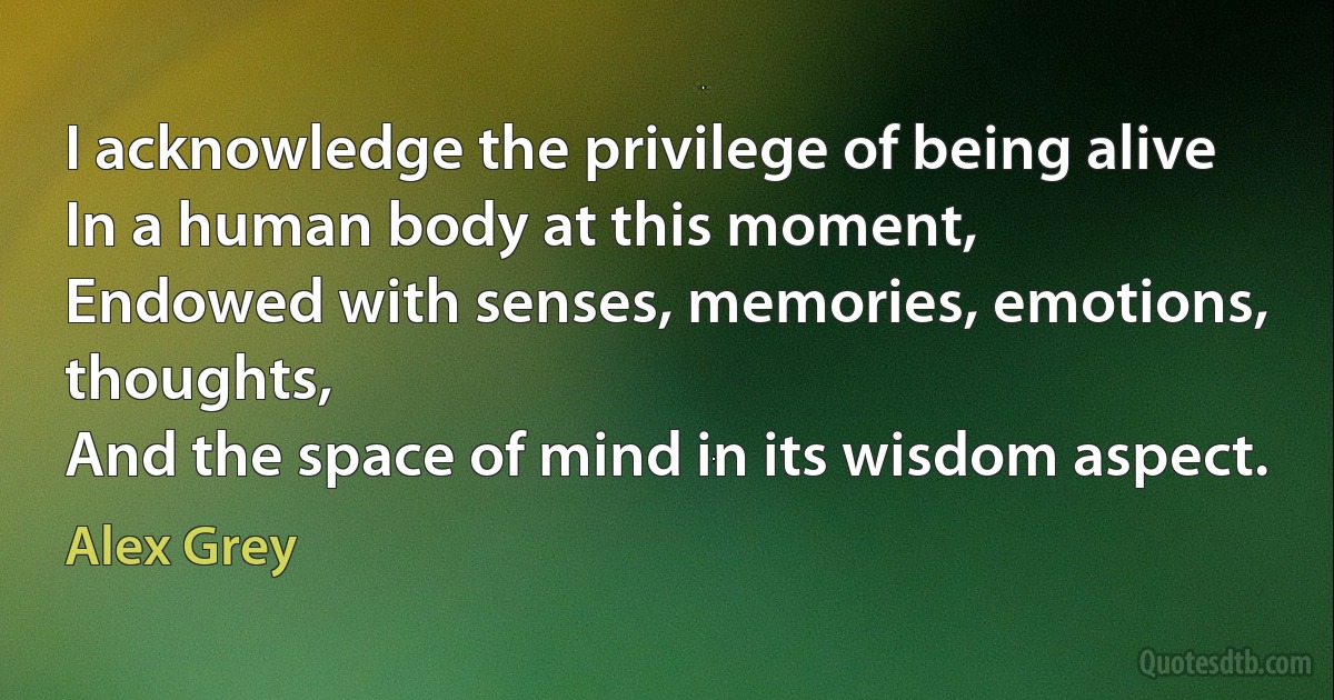 I acknowledge the privilege of being alive
In a human body at this moment,
Endowed with senses, memories, emotions, thoughts,
And the space of mind in its wisdom aspect. (Alex Grey)