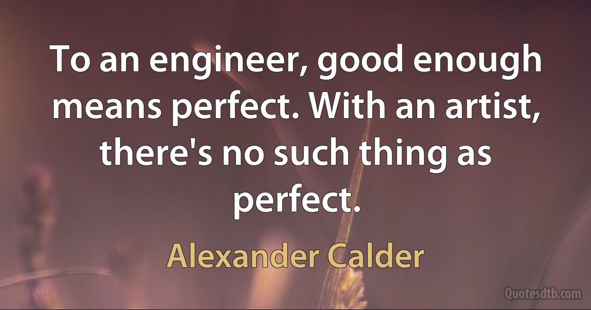 To an engineer, good enough means perfect. With an artist, there's no such thing as perfect. (Alexander Calder)