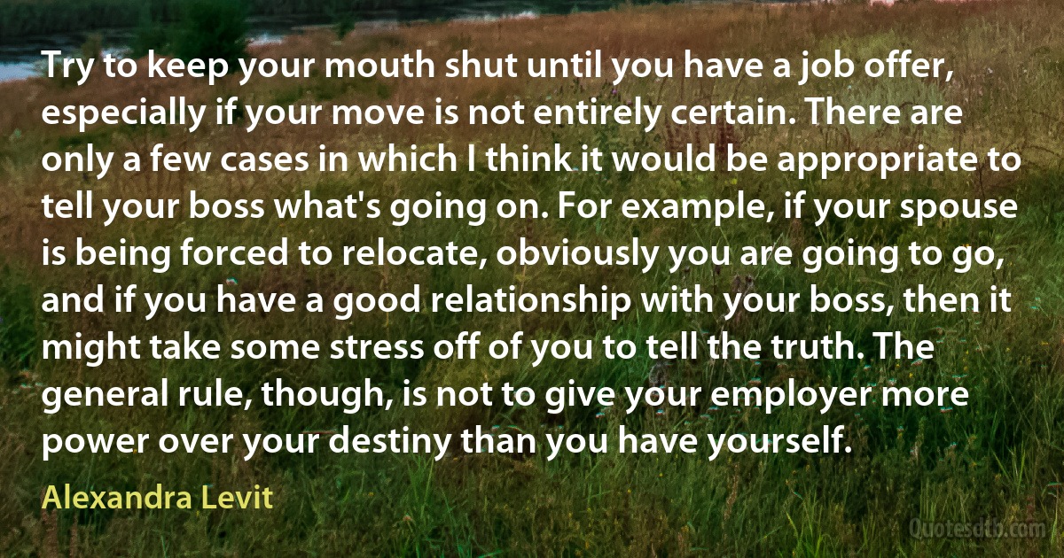 Try to keep your mouth shut until you have a job offer, especially if your move is not entirely certain. There are only a few cases in which I think it would be appropriate to tell your boss what's going on. For example, if your spouse is being forced to relocate, obviously you are going to go, and if you have a good relationship with your boss, then it might take some stress off of you to tell the truth. The general rule, though, is not to give your employer more power over your destiny than you have yourself. (Alexandra Levit)