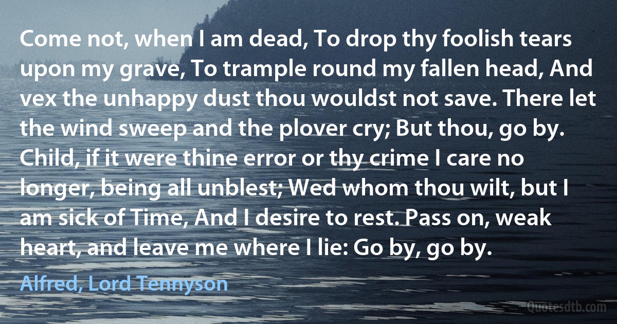 Come not, when I am dead, To drop thy foolish tears upon my grave, To trample round my fallen head, And vex the unhappy dust thou wouldst not save. There let the wind sweep and the plover cry; But thou, go by. Child, if it were thine error or thy crime I care no longer, being all unblest; Wed whom thou wilt, but I am sick of Time, And I desire to rest. Pass on, weak heart, and leave me where I lie: Go by, go by. (Alfred, Lord Tennyson)