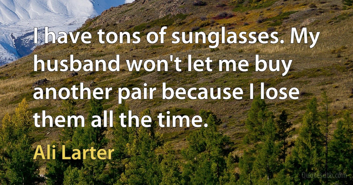 I have tons of sunglasses. My husband won't let me buy another pair because I lose them all the time. (Ali Larter)