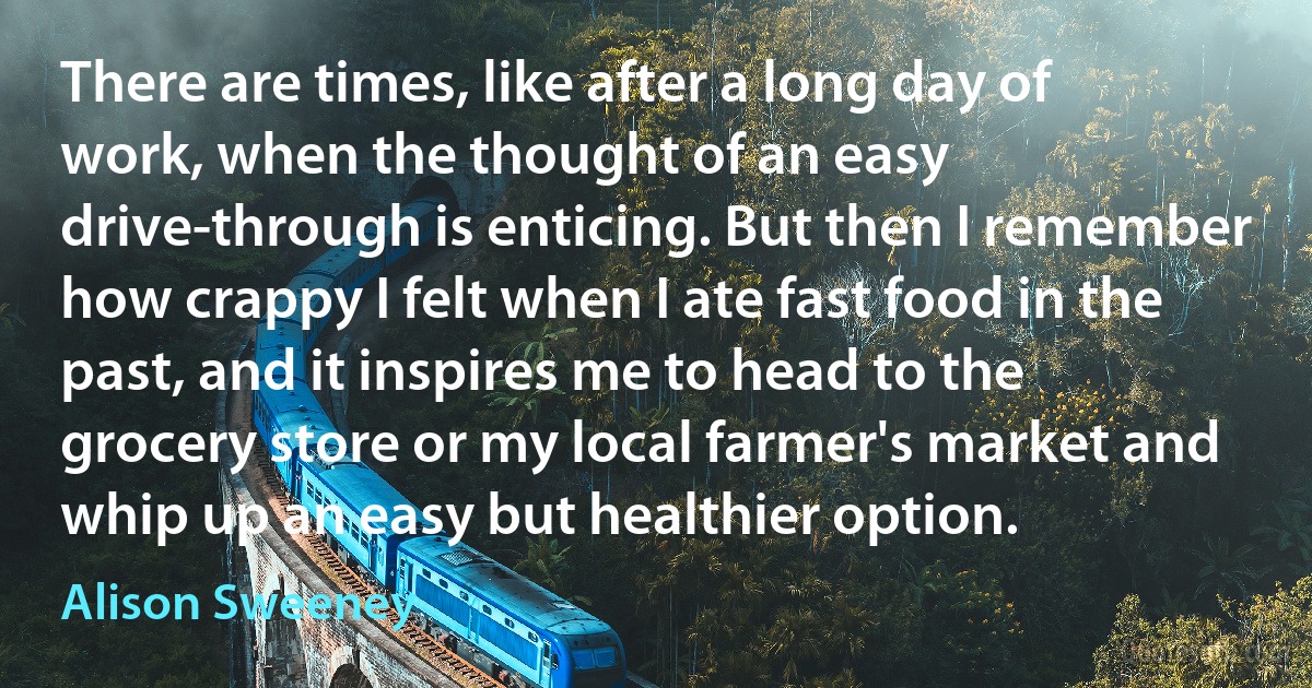 There are times, like after a long day of work, when the thought of an easy drive-through is enticing. But then I remember how crappy I felt when I ate fast food in the past, and it inspires me to head to the grocery store or my local farmer's market and whip up an easy but healthier option. (Alison Sweeney)