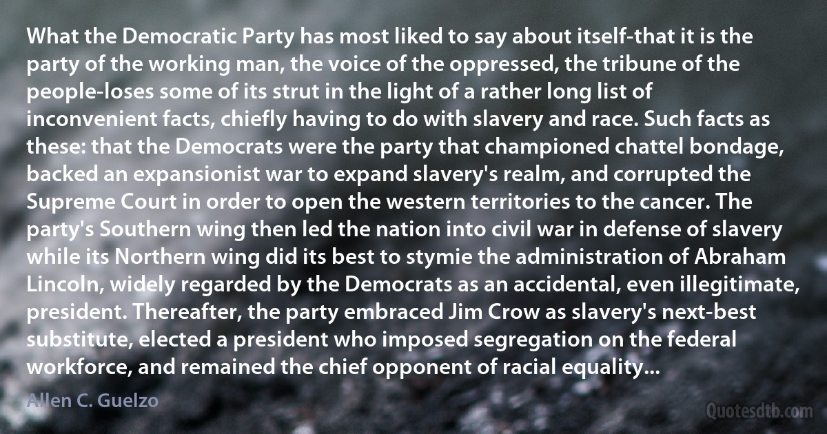 What the Democratic Party has most liked to say about itself-that it is the party of the working man, the voice of the oppressed, the tribune of the people-loses some of its strut in the light of a rather long list of inconvenient facts, chiefly having to do with slavery and race. Such facts as these: that the Democrats were the party that championed chattel bondage, backed an expansionist war to expand slavery's realm, and corrupted the Supreme Court in order to open the western territories to the cancer. The party's Southern wing then led the nation into civil war in defense of slavery while its Northern wing did its best to stymie the administration of Abraham Lincoln, widely regarded by the Democrats as an accidental, even illegitimate, president. Thereafter, the party embraced Jim Crow as slavery's next-best substitute, elected a president who imposed segregation on the federal workforce, and remained the chief opponent of racial equality... (Allen C. Guelzo)