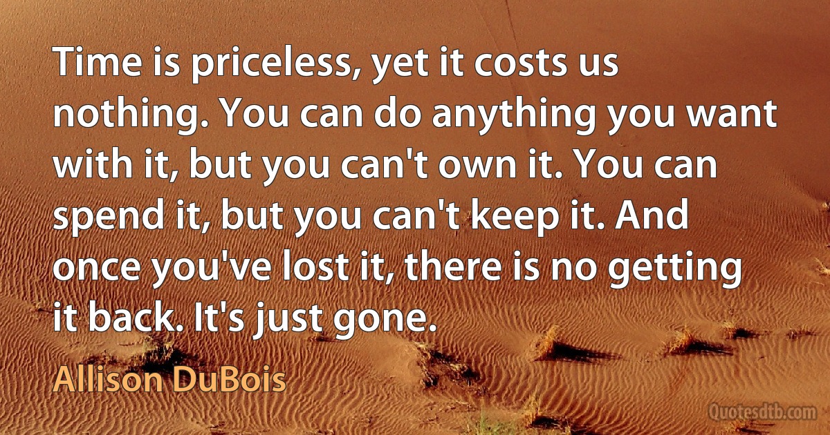 Time is priceless, yet it costs us nothing. You can do anything you want with it, but you can't own it. You can spend it, but you can't keep it. And once you've lost it, there is no getting it back. It's just gone. (Allison DuBois)