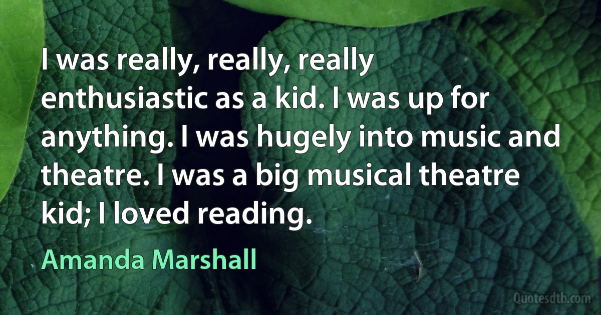 I was really, really, really enthusiastic as a kid. I was up for anything. I was hugely into music and theatre. I was a big musical theatre kid; I loved reading. (Amanda Marshall)