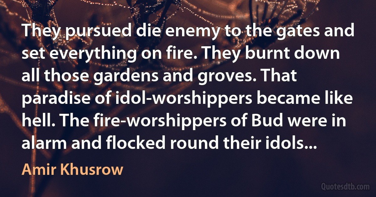 They pursued die enemy to the gates and set everything on fire. They burnt down all those gardens and groves. That paradise of idol-worshippers became like hell. The fire-worshippers of Bud were in alarm and flocked round their idols... (Amir Khusrow)