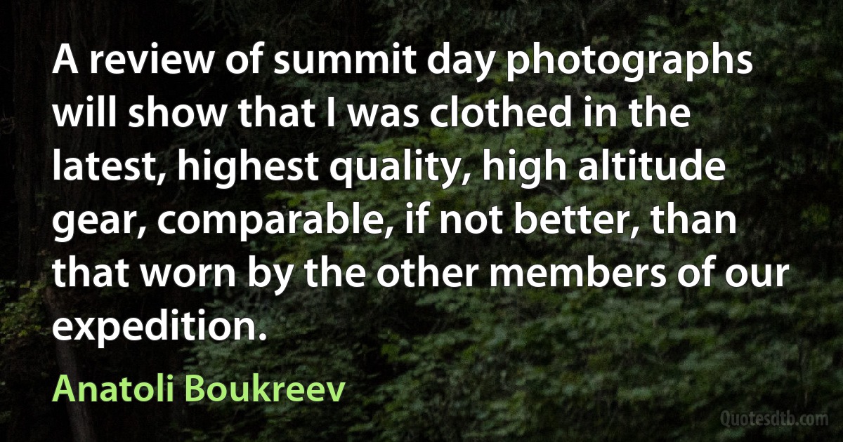 A review of summit day photographs will show that I was clothed in the latest, highest quality, high altitude gear, comparable, if not better, than that worn by the other members of our expedition. (Anatoli Boukreev)