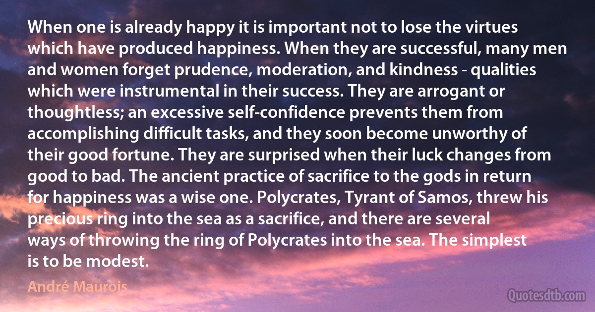 When one is already happy it is important not to lose the virtues which have produced happiness. When they are successful, many men and women forget prudence, moderation, and kindness - qualities which were instrumental in their success. They are arrogant or thoughtless; an excessive self-confidence prevents them from accomplishing difficult tasks, and they soon become unworthy of their good fortune. They are surprised when their luck changes from good to bad. The ancient practice of sacrifice to the gods in return for happiness was a wise one. Polycrates, Tyrant of Samos, threw his precious ring into the sea as a sacrifice, and there are several ways of throwing the ring of Polycrates into the sea. The simplest is to be modest. (André Maurois)