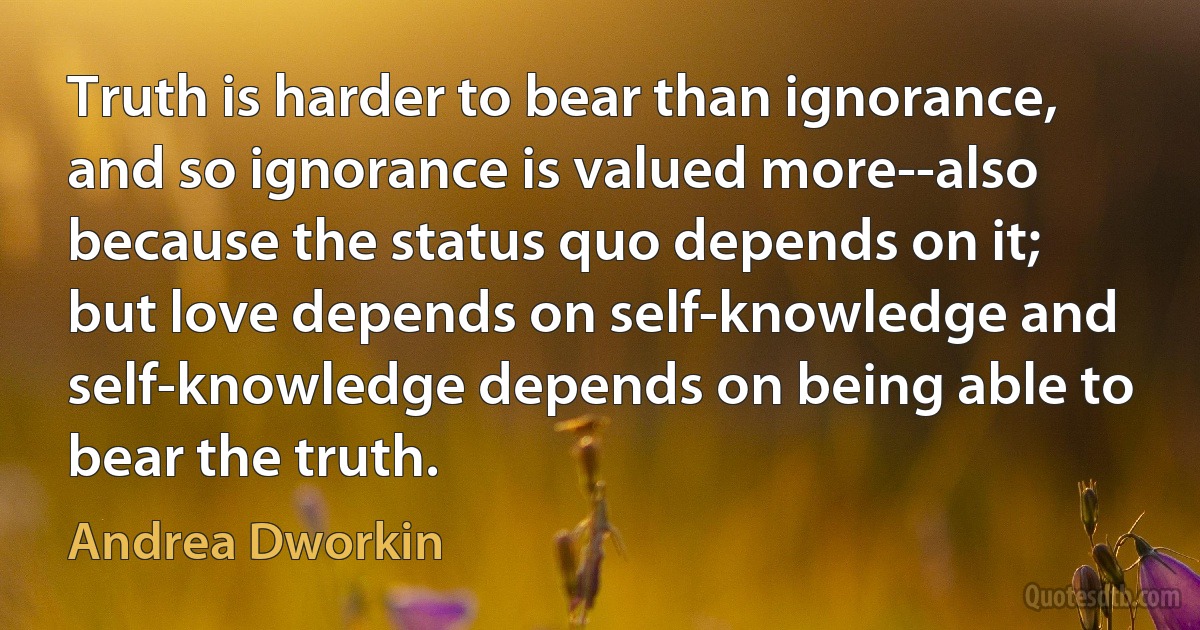 Truth is harder to bear than ignorance, and so ignorance is valued more--also because the status quo depends on it; but love depends on self-knowledge and self-knowledge depends on being able to bear the truth. (Andrea Dworkin)