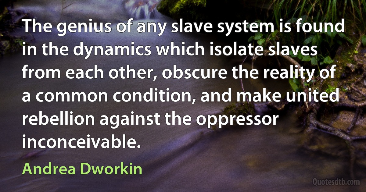 The genius of any slave system is found in the dynamics which isolate slaves from each other, obscure the reality of a common condition, and make united rebellion against the oppressor inconceivable. (Andrea Dworkin)