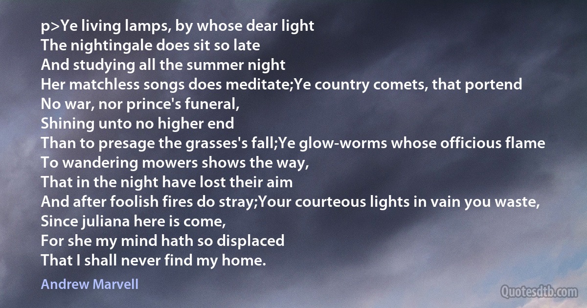 p>Ye living lamps, by whose dear light
The nightingale does sit so late
And studying all the summer night
Her matchless songs does meditate;Ye country comets, that portend
No war, nor prince's funeral,
Shining unto no higher end
Than to presage the grasses's fall;Ye glow-worms whose officious flame
To wandering mowers shows the way,
That in the night have lost their aim
And after foolish fires do stray;Your courteous lights in vain you waste,
Since juliana here is come,
For she my mind hath so displaced
That I shall never find my home. (Andrew Marvell)