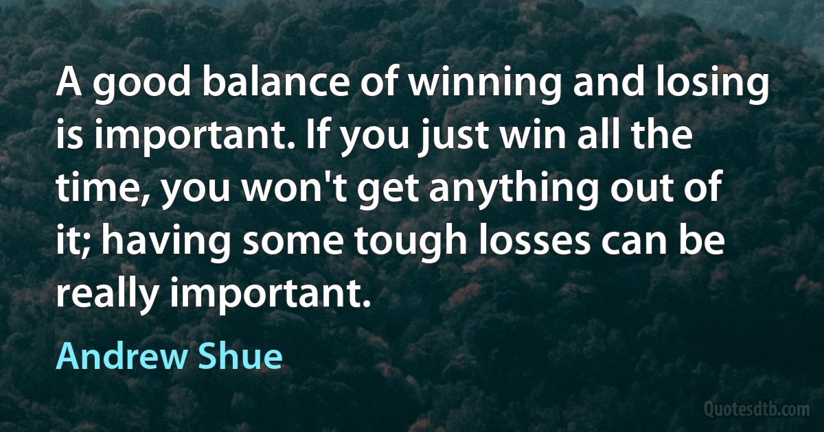 A good balance of winning and losing is important. If you just win all the time, you won't get anything out of it; having some tough losses can be really important. (Andrew Shue)