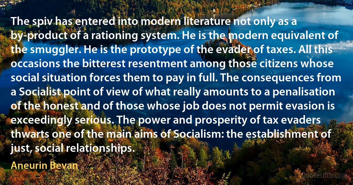 The spiv has entered into modern literature not only as a by-product of a rationing system. He is the modern equivalent of the smuggler. He is the prototype of the evader of taxes. All this occasions the bitterest resentment among those citizens whose social situation forces them to pay in full. The consequences from a Socialist point of view of what really amounts to a penalisation of the honest and of those whose job does not permit evasion is exceedingly serious. The power and prosperity of tax evaders thwarts one of the main aims of Socialism: the establishment of just, social relationships. (Aneurin Bevan)