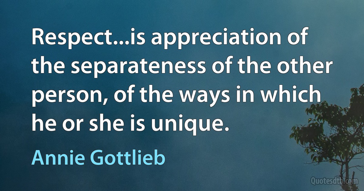 Respect...is appreciation of the separateness of the other person, of the ways in which he or she is unique. (Annie Gottlieb)