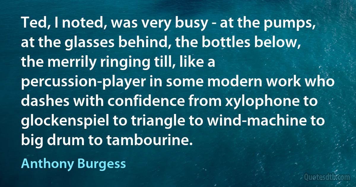 Ted, I noted, was very busy - at the pumps, at the glasses behind, the bottles below, the merrily ringing till, like a percussion-player in some modern work who dashes with confidence from xylophone to glockenspiel to triangle to wind-machine to big drum to tambourine. (Anthony Burgess)