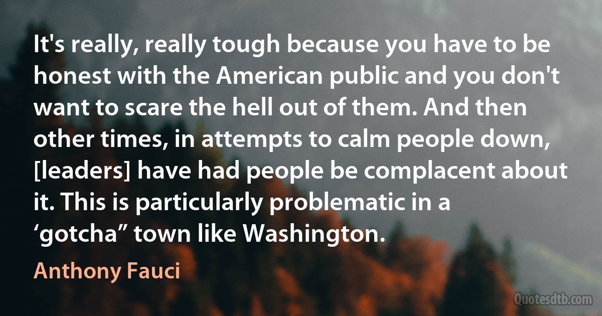 It's really, really tough because you have to be honest with the American public and you don't want to scare the hell out of them. And then other times, in attempts to calm people down, [leaders] have had people be complacent about it. This is particularly problematic in a ‘gotcha” town like Washington. (Anthony Fauci)