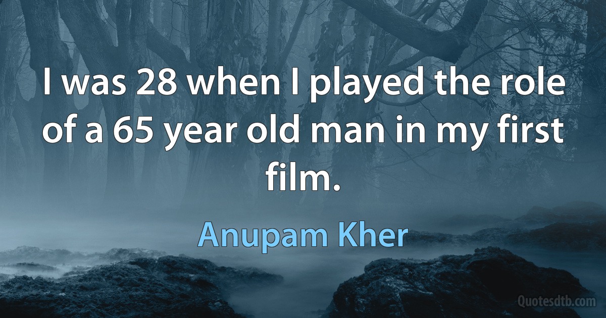 I was 28 when I played the role of a 65 year old man in my first film. (Anupam Kher)