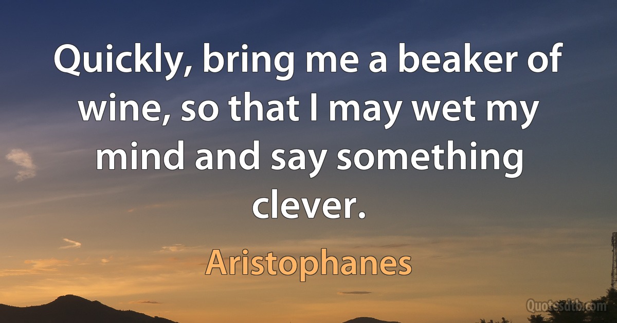 Quickly, bring me a beaker of wine, so that I may wet my mind and say something clever. (Aristophanes)