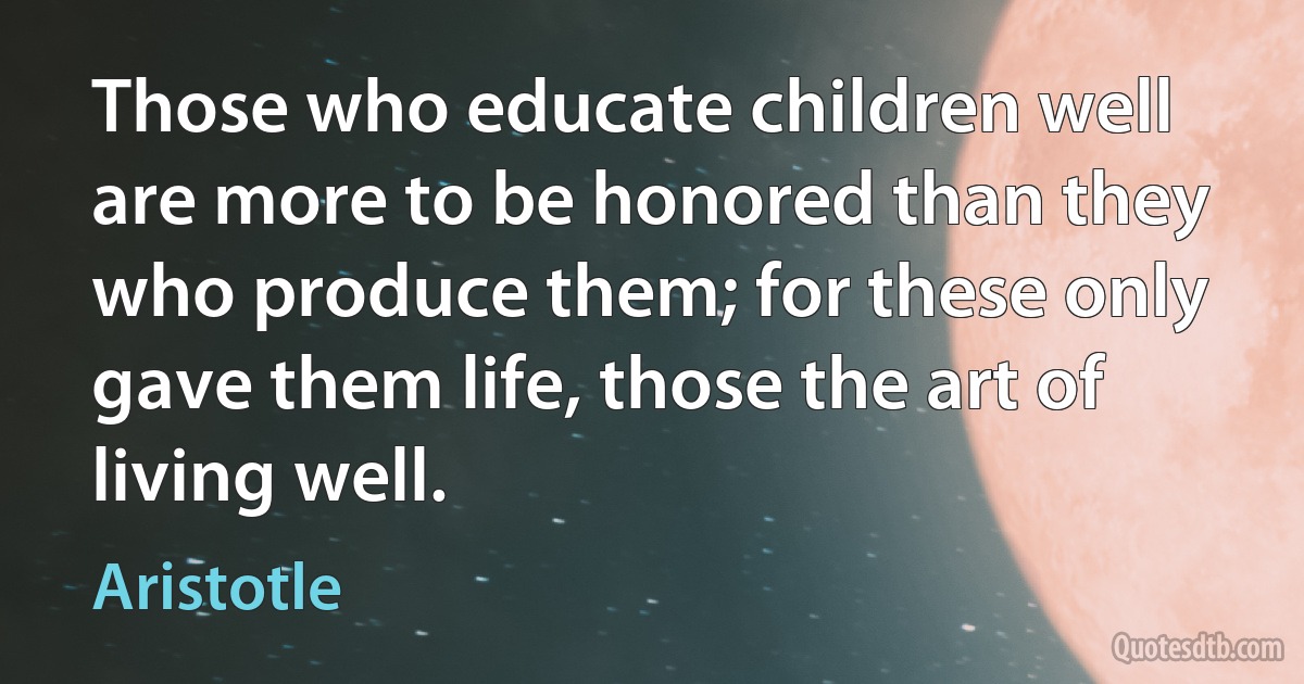 Those who educate children well are more to be honored than they who produce them; for these only gave them life, those the art of living well. (Aristotle)