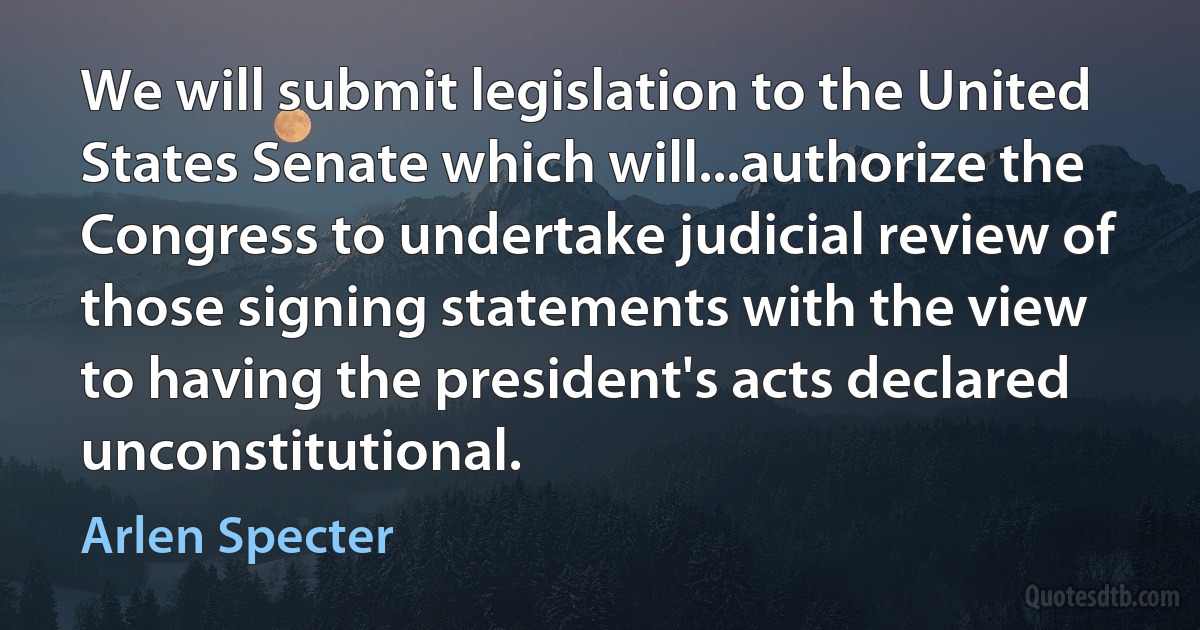 We will submit legislation to the United States Senate which will...authorize the Congress to undertake judicial review of those signing statements with the view to having the president's acts declared unconstitutional. (Arlen Specter)