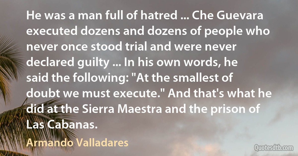 He was a man full of hatred ... Che Guevara executed dozens and dozens of people who never once stood trial and were never declared guilty ... In his own words, he said the following: "At the smallest of doubt we must execute." And that's what he did at the Sierra Maestra and the prison of Las Cabanas. (Armando Valladares)