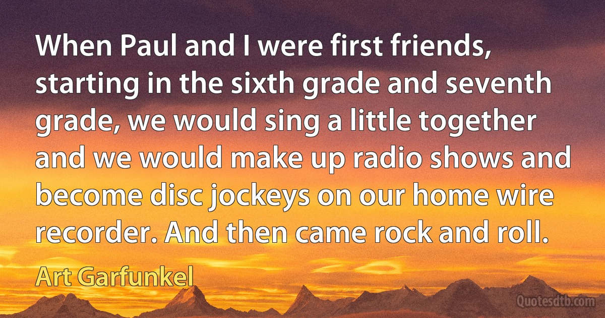 When Paul and I were first friends, starting in the sixth grade and seventh grade, we would sing a little together and we would make up radio shows and become disc jockeys on our home wire recorder. And then came rock and roll. (Art Garfunkel)