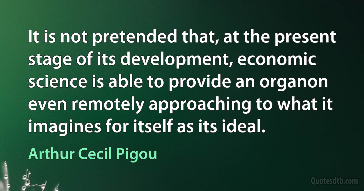 It is not pretended that, at the present stage of its development, economic science is able to provide an organon even remotely approaching to what it imagines for itself as its ideal. (Arthur Cecil Pigou)