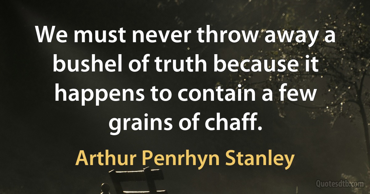 We must never throw away a bushel of truth because it happens to contain a few grains of chaff. (Arthur Penrhyn Stanley)