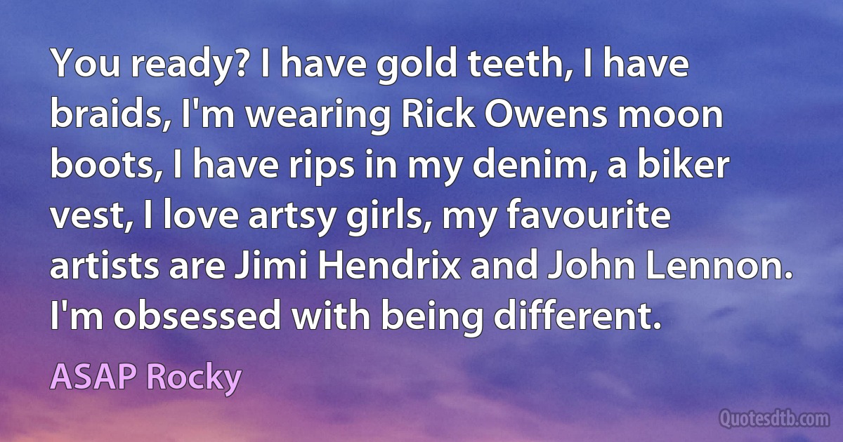 You ready? I have gold teeth, I have braids, I'm wearing Rick Owens moon boots, I have rips in my denim, a biker vest, I love artsy girls, my favourite artists are Jimi Hendrix and John Lennon. I'm obsessed with being different. (ASAP Rocky)