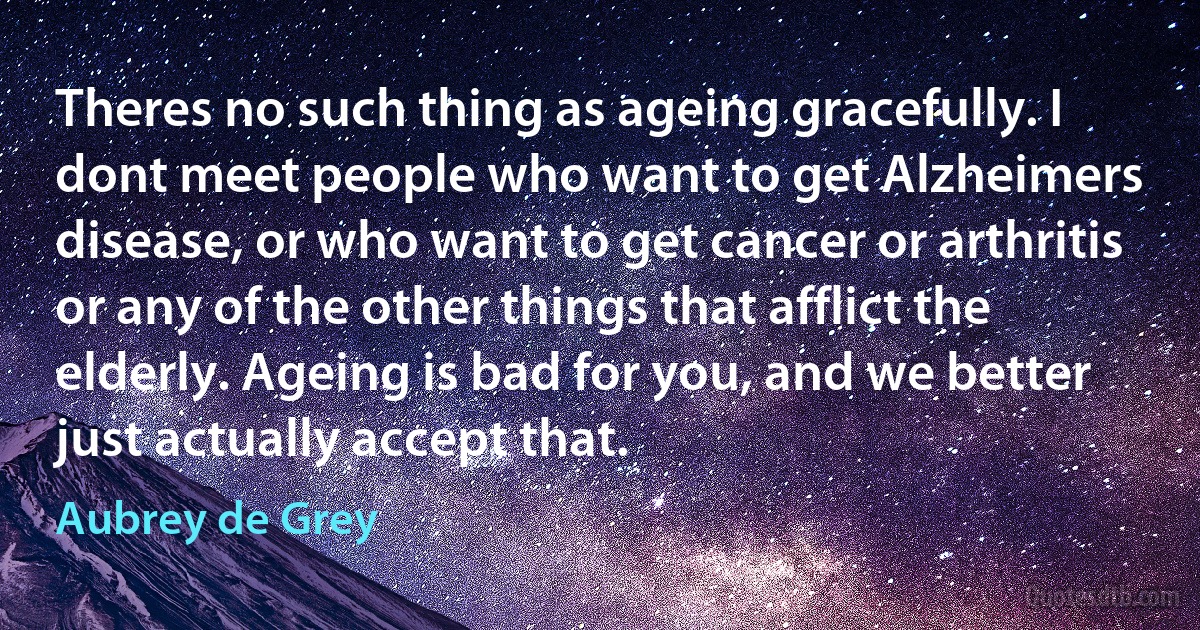 Theres no such thing as ageing gracefully. I dont meet people who want to get Alzheimers disease, or who want to get cancer or arthritis or any of the other things that afflict the elderly. Ageing is bad for you, and we better just actually accept that. (Aubrey de Grey)