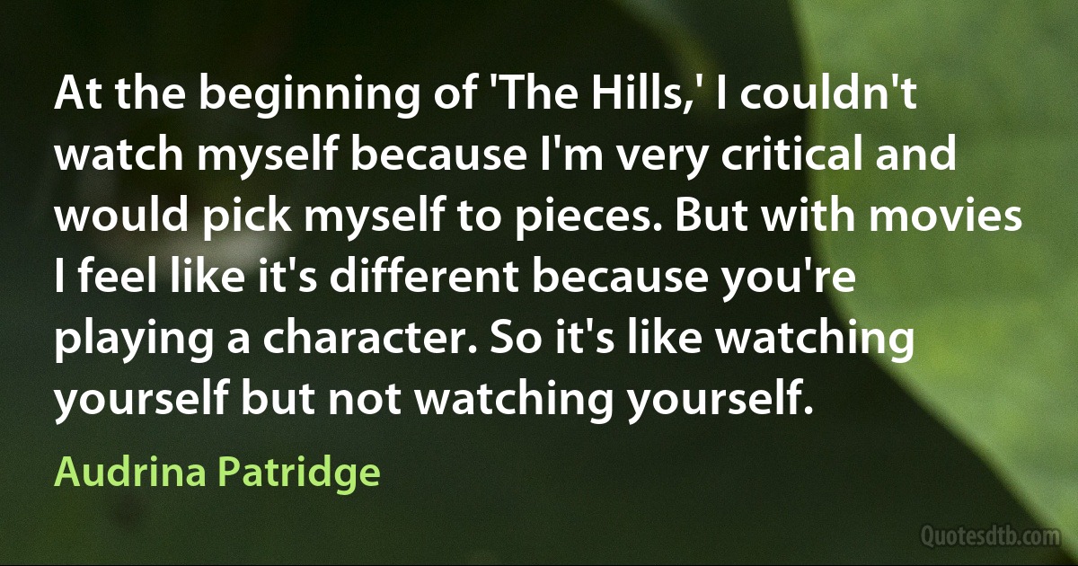 At the beginning of 'The Hills,' I couldn't watch myself because I'm very critical and would pick myself to pieces. But with movies I feel like it's different because you're playing a character. So it's like watching yourself but not watching yourself. (Audrina Patridge)