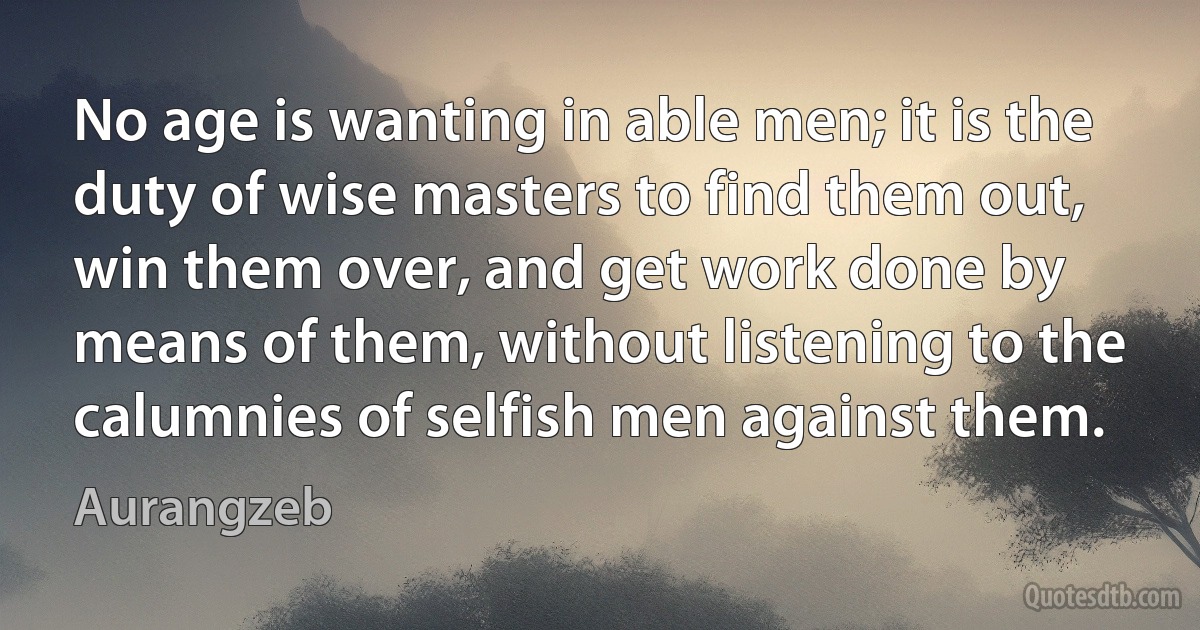 No age is wanting in able men; it is the duty of wise masters to find them out, win them over, and get work done by means of them, without listening to the calumnies of selfish men against them. (Aurangzeb)