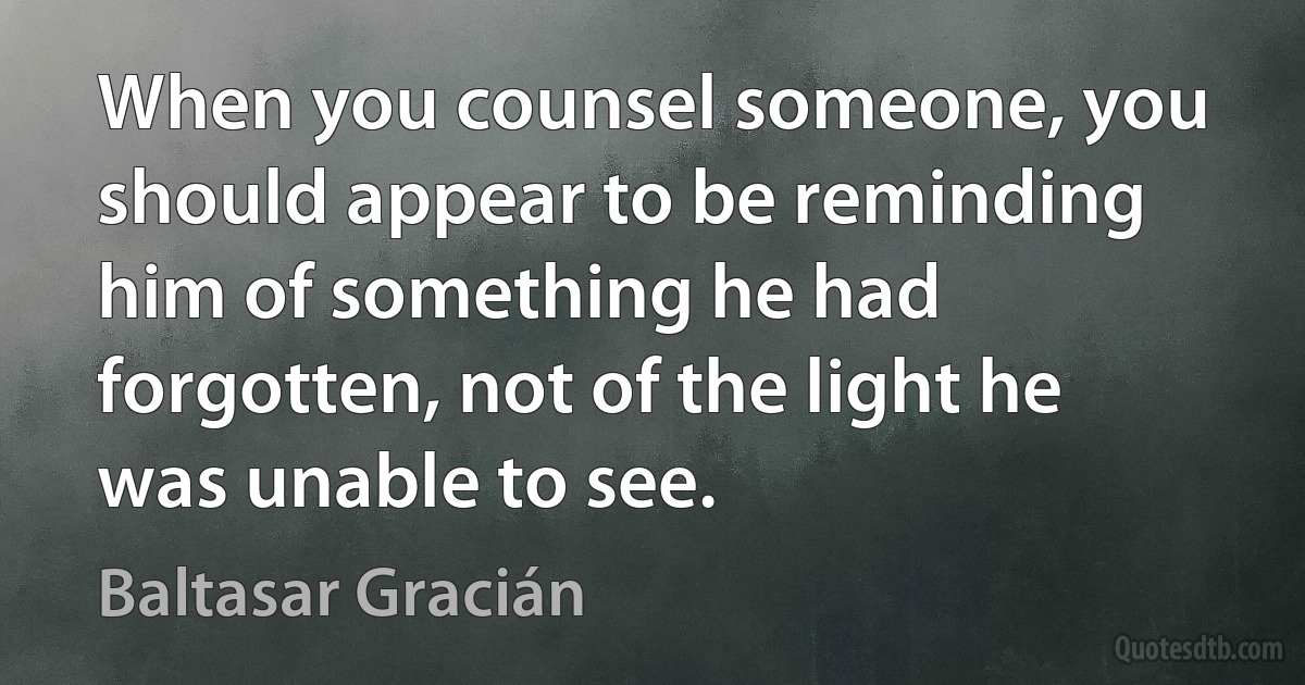 When you counsel someone, you should appear to be reminding him of something he had forgotten, not of the light he was unable to see. (Baltasar Gracián)