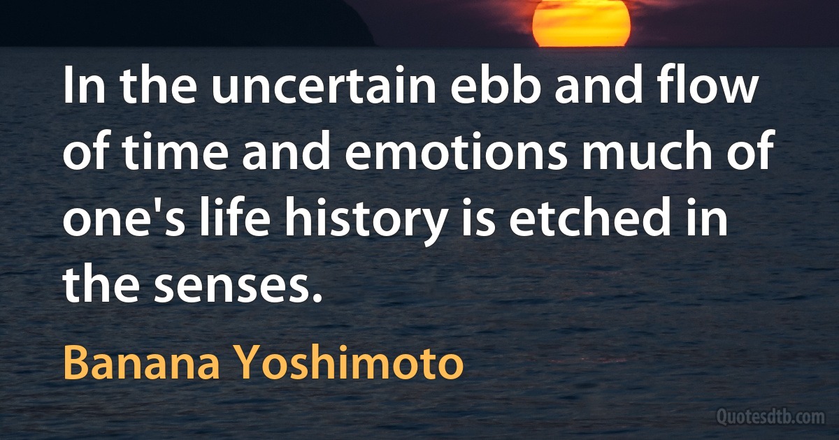 In the uncertain ebb and flow of time and emotions much of one's life history is etched in the senses. (Banana Yoshimoto)