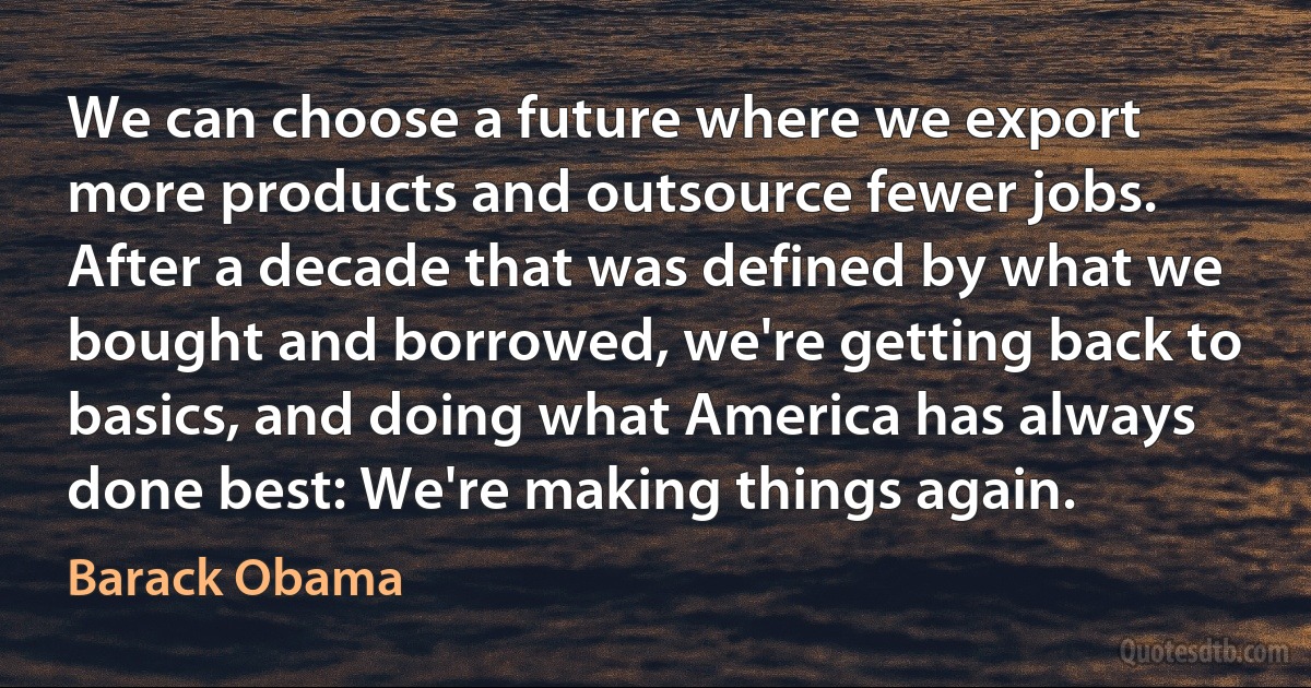 We can choose a future where we export more products and outsource fewer jobs. After a decade that was defined by what we bought and borrowed, we're getting back to basics, and doing what America has always done best: We're making things again. (Barack Obama)