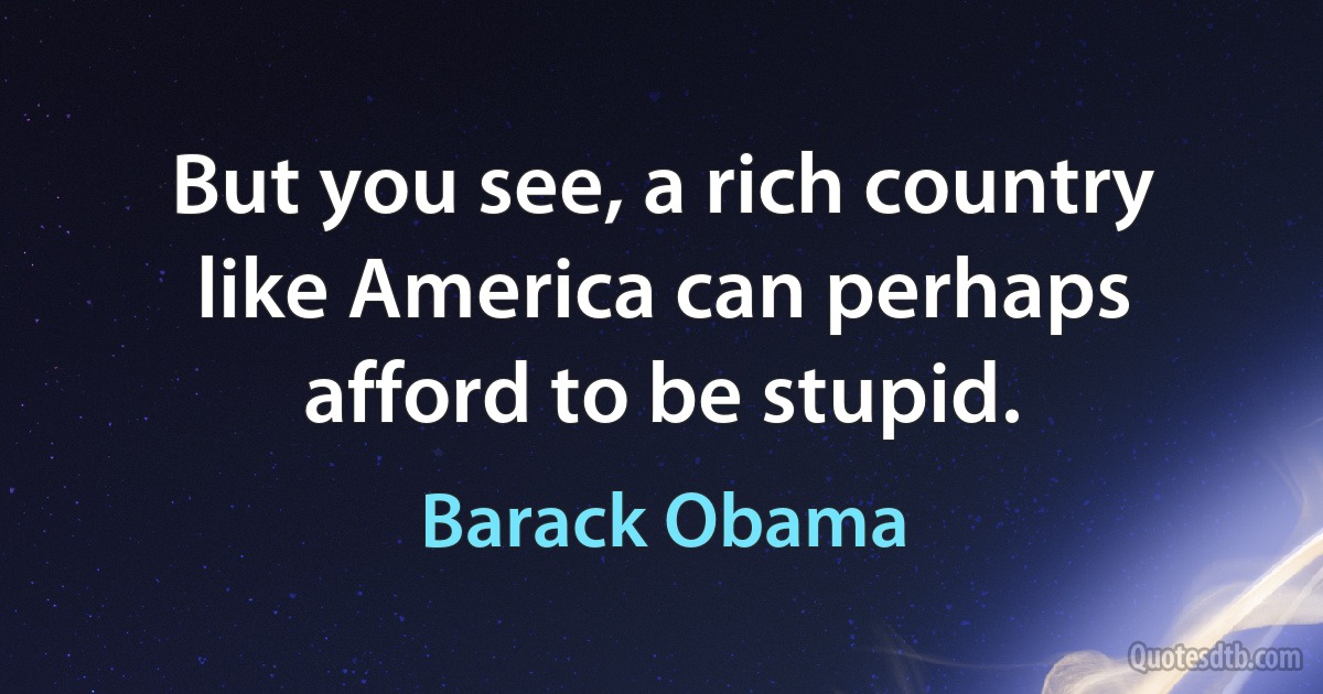 But you see, a rich country like America can perhaps afford to be stupid. (Barack Obama)