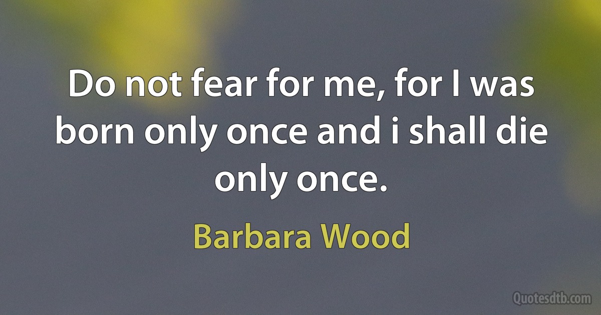 Do not fear for me, for I was born only once and i shall die only once. (Barbara Wood)