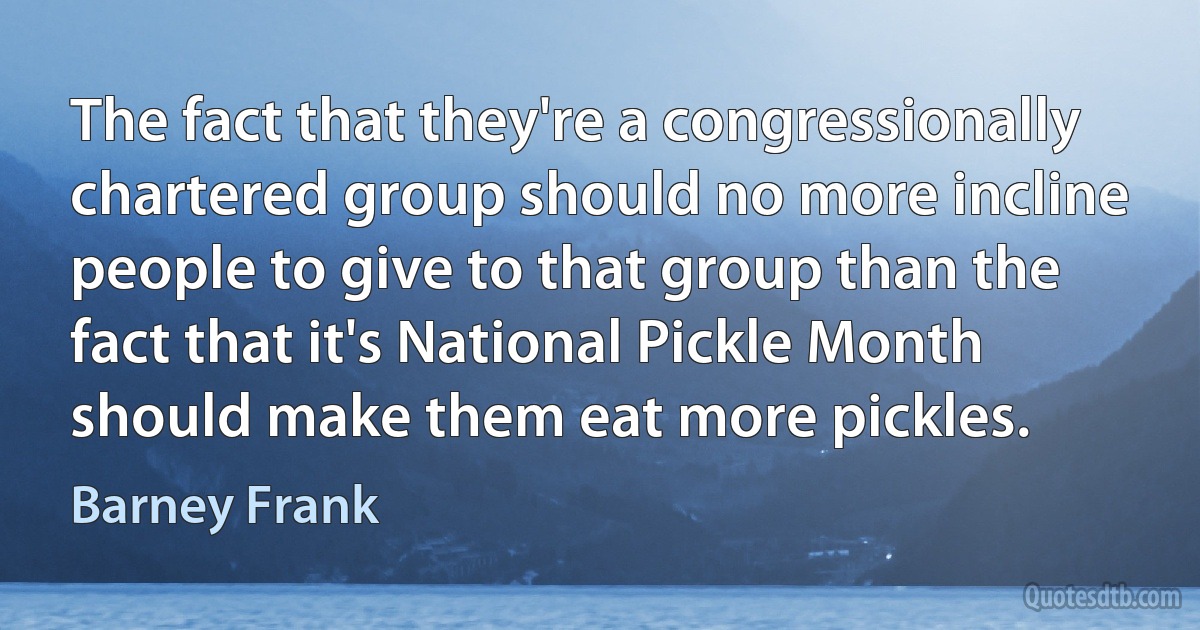 The fact that they're a congressionally chartered group should no more incline people to give to that group than the fact that it's National Pickle Month should make them eat more pickles. (Barney Frank)