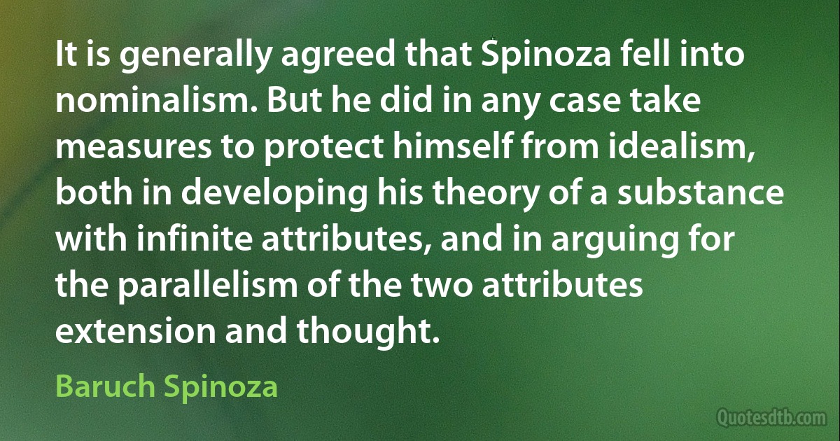 It is generally agreed that Spinoza fell into nominalism. But he did in any case take measures to protect himself from idealism, both in developing his theory of a substance with infinite attributes, and in arguing for the parallelism of the two attributes extension and thought. (Baruch Spinoza)